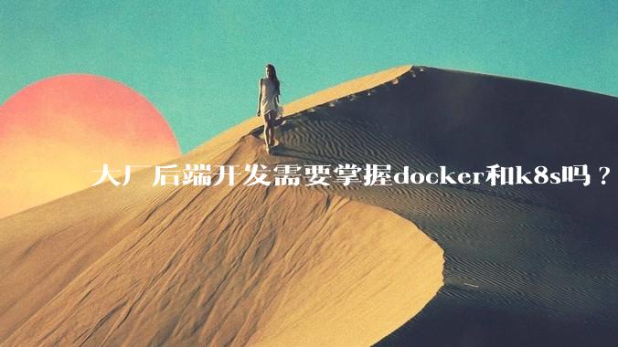 大厂后端开发需要掌握docker和k8s吗?